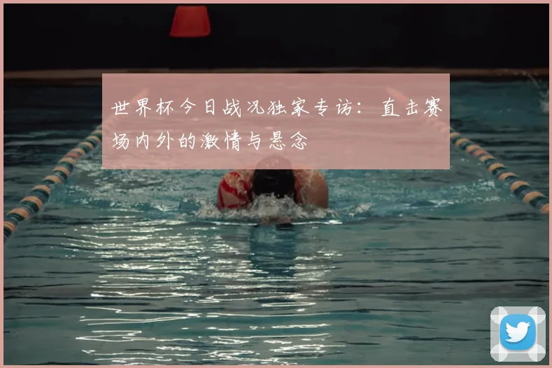 世界杯今日战况独家专访：直击赛场内外的激情与悬念