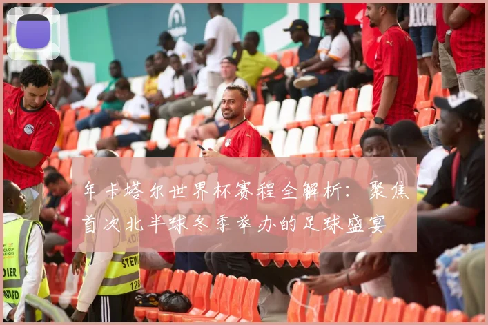 年卡塔尔世界杯赛程全解析：聚焦首次北半球冬季举办的足球盛宴