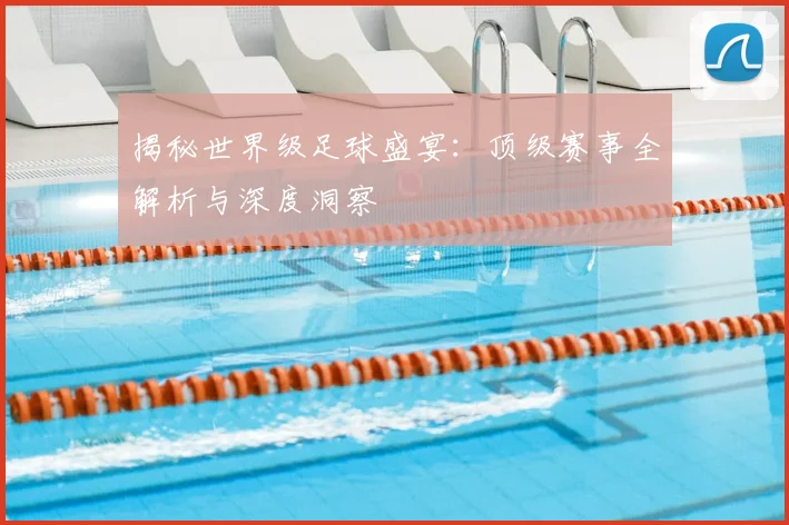 揭秘世界级足球盛宴：顶级赛事全解析与深度洞察