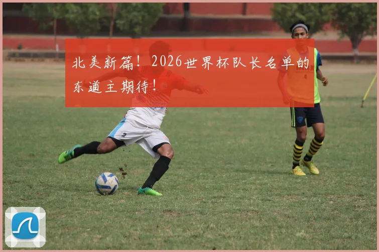 北美新篇！2026世界杯队长名单的东道主期待！