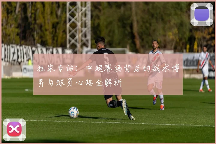 独家专访：中超赛场背后的战术博弈与球员心路全解析