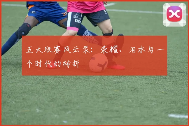 五大联赛风云录：荣耀、泪水与一个时代的转折
