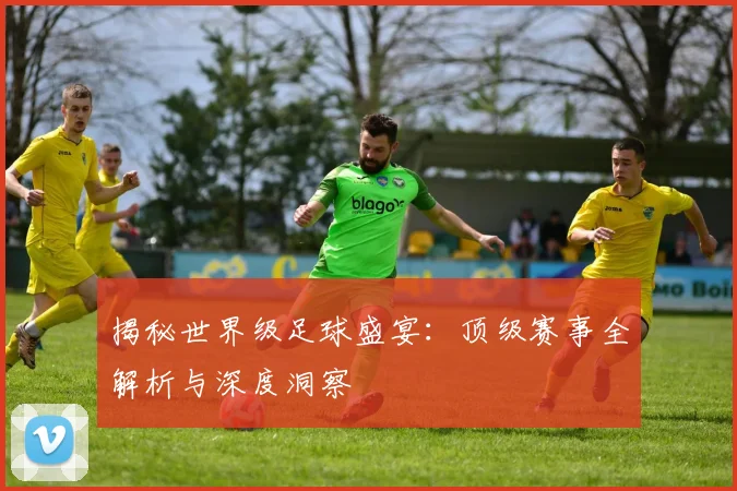 揭秘世界级足球盛宴：顶级赛事全解析与深度洞察