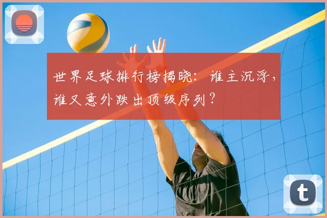 世界足球排行榜揭晓：谁主沉浮，谁又意外跌出顶级序列？