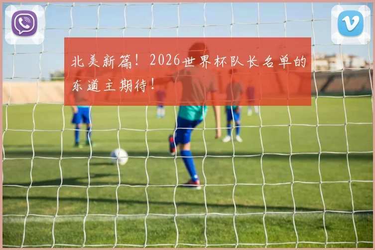北美新篇！2026世界杯队长名单的东道主期待！