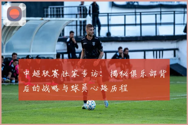 中超联赛独家专访：揭秘俱乐部背后的战略与球员心路历程