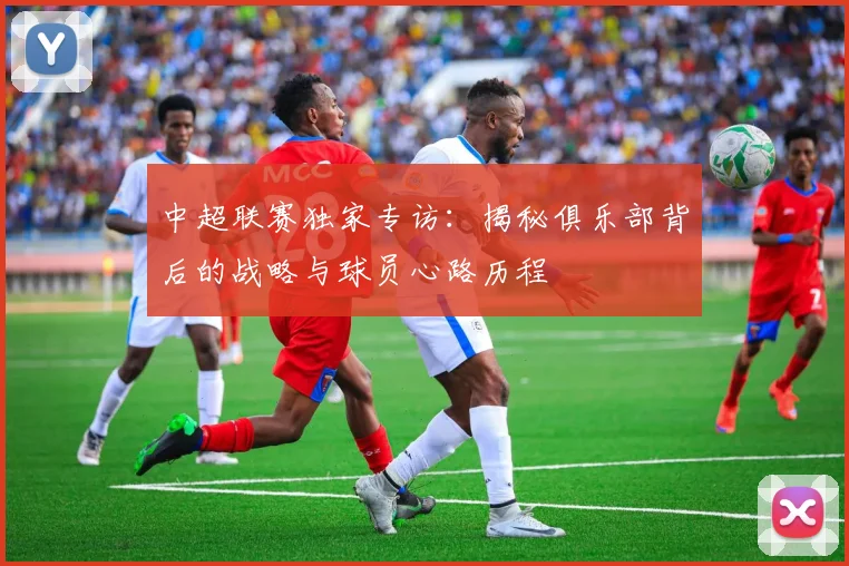 中超联赛独家专访：揭秘俱乐部背后的战略与球员心路历程