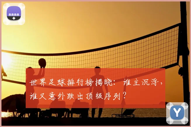 世界足球排行榜揭晓：谁主沉浮，谁又意外跌出顶级序列？