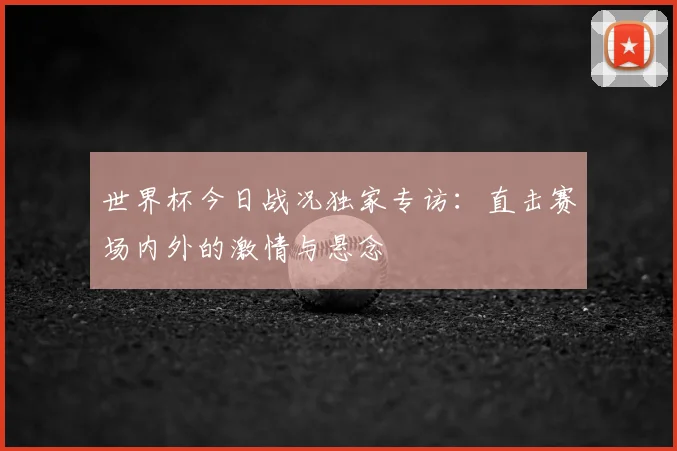 世界杯今日战况独家专访：直击赛场内外的激情与悬念